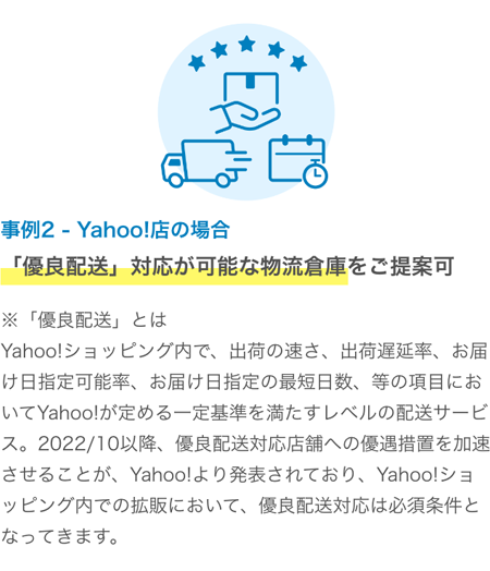 事例２　Yahoo!店の場合　「優良配送」対応が可能な物流倉庫をご提案可　※「優良配送」とは・・Yahoo!ショッピング内で、出荷の速さ、出荷遅延率、お届け日指定可能率、お届け日指定の最短日数、等の項目においてYahoo!が定める一定基準を満たすレベルの配送サービス。 2022/10以降、優良配送対応店舗への優遇措置を加速させることが、Yahoo!より発表されており、Yahoo!ショッピング内での拡販において、優良配送対応は必須条件となってきます